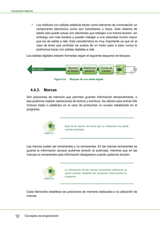 Formación Abierta
Conceptos de programación
12
ƒ Los módulos con salidas estáticas tienen como elemento de conmutación un
componente electrónico como son transistores o triacs. Este sistema de
salida sólo puede actuar con elementos que trabajen a la misma tensión, sin
embargo son más baratos y pueden trabajar a una velocidad mucho mayor
que los de salida a relé. Esta característica es muy importante ya que en el
caso de tener que controlar los pulsos de un motor paso a paso nunca lo
podríamos hacer con salidas digitales a relé.
Las salidas digitales estarán formadas según el siguiente esquema de bloques:
Bus Interno
Memoria
de Módulo
Aislamiento
galvánico
Circuito de
mandos
Figura 4.4. Bloques de una salida digital.
4.4.3. Marcas
Son posiciones de memoria que permiten guardar información temporalmente, o
sea podemos realizar operaciones de lectura y escritura. Se utilizan para activar bits
(incluso bytes o palabras) en el caso de producirse un suceso establecido en el
programa.
Este bit es interno, de forma que no utilizamos una salida
real del autómata.
Las marcas suelen ser remanentes y no remanentes. En las marcas remanentes se
guarda la información aunque quitemos tensión al autómata, mientras que en las
marcas no remanentes esta información desaparece cuando quitamos tensión.
La información de las marcas remanentes solamente se
podrá cambiar mediante las oportunas instrucciones en
programa.
Cada fabricante establece las posiciones de memoria dedicadas a la utilización de
marcas.
 