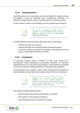 Autómatas Programables
Conceptos de programación 13
04
4.4.4. Temporizadores
Los temporizadores son componentes casi imprescindibles en cualquier proceso
automatizado, y como los autómatas están completamente orientados a la
resolución de estos procesos, sería un contrasentido que no contasen con ellos.
No sólo cuentan con ellos, sino que además, son más versátiles que los clásicos.
Se trata de un dispositivo mecánico, electrónico,
neumático, etc., que al activarlo, permite accionar o
detener un aparato al cabo de un cierto tiempo
previamente determinado.
La propia definición nos da las pautas a seguir para usar un temporizador:
ƒ Tenemos que saber cómo activarlo.
ƒ Tenemos que saber cómo indicarle el tiempo que debe temporizar.
ƒ Y por último, tenemos que saber cómo indicarle si la temporización es para
acciona, o para detener el aparato en cuestión.
4.4.5. Contadores
En numerosos procesos surge el problema de contar cosas. Dentro de la
automatización clásica disponemos de elementos contadores con diferentes
prestaciones como en el caso de los temporizadores. A este respecto los autómatas
no son menos y también implementan de forma interna elementos contadores.
Las operaciones que los manejan, unidas al resto de operaciones soportadas por
nuestro autómata, nos permitirán contar cualquier cosa y de formas muy diversas.
Hablamos de un dispositivo mecánico, eléctrico,
electrónico, etc., que al activarlo incrementa o
decrementa en una unidad un valor, hasta alcanzar otro
valor previamente determinado. En ese momento
permitirá accionar o detener un aparato.
Para utilizar el contador debemos conocer:
ƒ Cómo activarlo para que cuente hacia delante o hacia atrás.
ƒ Cómo cargar el valor que tiene que alcanzar.
ƒ Cómo utilizarlo para activar o desactivar una salida.
 