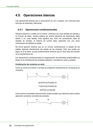 Formación Abierta
Conceptos de programación
16
4.5. Operaciones básicas
Las operaciones básicas que a continuación se van a explicar, son comunes para
todo tipo de autómata y fabricante:
4.5.1. Operaciones combinacionales
Siempre estamos a vueltas con lo mismo, contamos con unas señales de entrada y
en función de éstas, nuestro sistema de control (elemento de tratamiento) debe
activar o no, unas salidas. Esto significa que, ante una combinación dada de
señales de entrada, el sistema de control debe responder con una única
combinación de señales de salida.
De forma general, diremos que en un circuito combinacional, el estado de las
salidas depende directamente del estado de las entradas. Esto que puede ser
lógico no lo es tanto, ya que posteriormente veremos que en otros tipos de circuitos
no es exactamente así.
Las operaciones combinacionales en programación de autómatas programables se
basan en la combinación de contactos (abiertos y cerrados) en serie y paralelo.
Combinación de contactos en serie
Como ya vimos en el tema 3, se basa en programar exactamente en el esquema de
contactos:
SI ESTÁ ACTIVADO S1
Y ESTÁ ACTIVADO S2
ACTIVA LA SALIDA
Como hemos comentado anteriormente, puede suceder que utilicemos para nuestra
aplicación contactos normalmente cerrados:
 