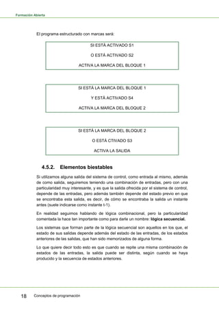 Formación Abierta
Conceptos de programación
18
El programa estructurado con marcas será:
SI ESTÁ ACTIVADO S1
O ESTÁ ACTIVADO S2
ACTIVA LA MARCA DEL BLOQUE 1
SI ESTÁ LA MARCA DEL BLOQUE 1
Y ESTÁ ACTIVADO S4
ACTIVA LA MARCA DEL BLOQUE 2
SI ESTÁ LA MARCA DEL BLOQUE 2
O ESTÁ CTIVADO S3
ACTIVA LA SALIDA
4.5.2. Elementos biestables
Si utilizamos alguna salida del sistema de control, como entrada al mismo, además
de como salida, seguiremos teniendo una combinación de entradas, pero con una
particularidad muy interesante, y es que la salida ofrecida por el sistema de control,
depende de las entradas, pero además también depende del estado previo en que
se encontraba esta salida, es decir, de cómo se encontraba la salida un instante
antes (suele indicarse como instante t-1).
En realidad seguimos hablando de lógica combinacional, pero la particularidad
comentada la hace tan importante como para darle un nombre: lógica secuencial.
Los sistemas que forman parte de la lógica secuencial son aquellos en los que, el
estado de sus salidas depende además del estado de las entradas, de los estados
anteriores de las salidas, que han sido memorizados de alguna forma.
Lo que quiere decir todo esto es que cuando se repite una misma combinación de
estados de las entradas, la salida puede ser distinta, según cuando se haya
producido y la secuencia de estados anteriores.
 