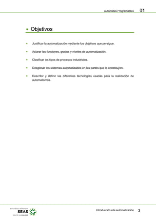 Autómatas Programables
Introducción a la automatización 3
01
• Objetivos
• Justificar la automatización mediante los objetivos que persigue.
• Aclarar las funciones, grados y niveles de automatización.
• Clasificar los tipos de procesos industriales.
• Desglosar los sistemas automatizados en las partes que lo constituyen.
• Describir y definir las diferentes tecnologías usadas para la realización de
automatismos.
 