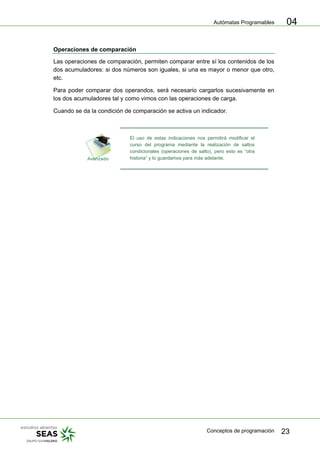 Autómatas Programables
Conceptos de programación 23
04
Operaciones de comparación
Las operaciones de comparación, permiten comparar entre sí los contenidos de los
dos acumuladores: si dos números son iguales, si una es mayor o menor que otro,
etc.
Para poder comparar dos operandos, será necesario cargarlos sucesivamente en
los dos acumuladores tal y como vimos con las operaciones de carga.
Cuando se da la condición de comparación se activa un indicador.
El uso de estas indicaciones nos permitirá modificar el
curso del programa mediante la realización de saltos
condicionales (operaciones de salto), pero esto es “otra
historia” y lo guardamos para más adelante.
 