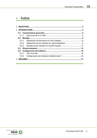 Autómatas Programables
El hardware del S7-300 1
05
• Índice
• OBJETIVOS.......................................................................................................... 3
• INTRODUCCIÓN .................................................................................................. 4
5.1. Características generales........................................................................... 5
5.1.1. Estructura de un s7-300........................................................................ 5
5.2. Montaje......................................................................................................... 8
5.2.1. Disposición de elementos en único bastidor......................................... 8
5.2.2. Disposición de los módulos en varios bastidores.................................. 9
5.2.3. Montaje de los módulos en el perfil soporte........................................ 11
5.3. Direccionamento....................................................................................... 13
5.4. Configuración del software...................................................................... 16
5.4.1. CPU 314 IFM ...................................................................................... 16
5.4.2. Configuración de hardware mediante step-7 ...................................... 24
• RESUMEN .......................................................................................................... 31
 