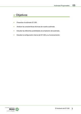 Autómatas Programables
El hardware del S7-300 3
05
• Objetivos
• Presentar el autómata S7-300.
• Analizar las características técnicas de nuestro autómata.
• Estudiar las diferentes posibilidades de ampliación del autómata.
• Estudiar la configuración interna del S7-300 y su funcionamiento.
 
