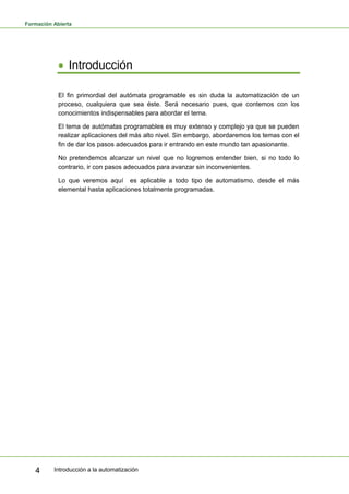 Formación Abierta
Introducción a la automatización
4
• Introducción
El fin primordial del autómata programable es sin duda la automatización de un
proceso, cualquiera que sea éste. Será necesario pues, que contemos con los
conocimientos indispensables para abordar el tema.
El tema de autómatas programables es muy extenso y complejo ya que se pueden
realizar aplicaciones del más alto nivel. Sin embargo, abordaremos los temas con el
fin de dar los pasos adecuados para ir entrando en este mundo tan apasionante.
No pretendemos alcanzar un nivel que no logremos entender bien, si no todo lo
contrario, ir con pasos adecuados para avanzar sin inconvenientes.
Lo que veremos aquí es aplicable a todo tipo de automatismo, desde el más
elemental hasta aplicaciones totalmente programadas.
 