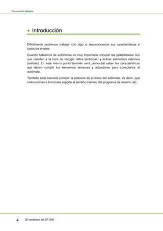 Formación Abierta
El hardware del S7-300
4
• Introducción
Difícilmente podremos trabajar con algo si desconocemos sus características a
todos los niveles.
Cuando hablamos de autómatas es muy importante conocer las posibilidades con
que cuentan a la hora de recoger datos (entradas) y activar elementos externos
(salidas). En este mismo punto también será primordial saber las características
que deben cumplir los elementos sensores y actuadores para conectarlos al
autómata.
También será esencial conocer la potencia de proceso del autómata, es decir, qué
instrucciones o funciones soporta el tamaño máximo del programa de usuario, etc.
 