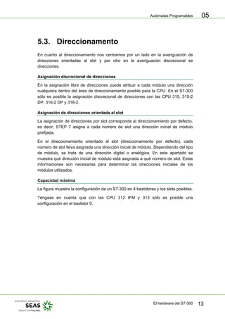Autómatas Programables
El hardware del S7-300 13
05
5.3. Direccionamento
En cuanto al direccionamiento nos centramos por un lado en la averiguación de
direcciones orientadas al slot y por otro en la averiguación discrecional se
direcciones.
Asignación discrecional de direcciones
En la asignación libre de direcciones puede atribuir a cada módulo una dirección
cualquiera dentro del área de direccionamiento posible para la CPU. En el S7-300
sólo es posible la asignación discrecional de direcciones con las CPU 315, 315-2
DP, 316-2 DP y 318-2.
Asignación de direcciones orientada al slot
La asignación de direcciones por slot corresponde al direccionamiento por defecto,
es decir, STEP 7 asigna a cada número de slot una dirección inicial de módulo
prefijada.
En el direccionamiento orientado al slot (direccionamiento por defecto), cada
número de slot lleva asignada una dirección inicial de módulo. Dependiendo del tipo
de módulo, se trata de una dirección digital o analógica. En este apartado se
muestra qué dirección inicial de módulo está asignada a qué número de slot. Estas
informaciones son necesarias para determinar las direcciones iniciales de los
módulos utilizados.
Capacidad máxima
La figura muestra la configuración de un S7-300 en 4 bastidores y los slots posibles.
Téngase en cuenta que con las CPU 312 IFM y 313 sólo es posible una
configuración en el bastidor 0.
 