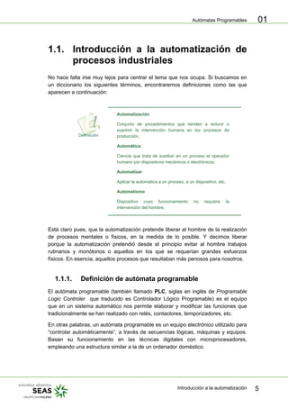 Autómatas Programables
Introducción a la automatización 5
01
1.1. Introducción a la automatización de
procesos industriales
No hace falta irse muy lejos para centrar el tema que nos ocupa. Si buscamos en
un diccionario los siguientes términos, encontraremos definiciones como las que
aparecen a continuación:
Automatización
Conjunto de procedimientos que tienden a reducir o
suprimir la intervención humana en los procesos de
producción.
Automática
Ciencia que trata de sustituir en un proceso el operador
humano por dispositivos mecánicos o electrónicos.
Automatizar
Aplicar la automática a un proceso, a un dispositivo, etc.
Automatismo
Dispositivo cuyo funcionamiento no requiere la
intervención del hombre.
Está claro pues, que la automatización pretende liberar al hombre de la realización
de procesos mentales o físicos, en la medida de lo posible. Y decimos liberar
porque la automatización pretendió desde el principio evitar al hombre trabajos
rutinarios y monótonos o aquellos en los que se requerían grandes esfuerzos
físicos. En esencia, aquellos procesos que resultaban más penosos para nosotros.
1.1.1. Definición de autómata programable
El autómata programable (también llamado PLC, siglas en inglés de Programable
Logic Controler que traducido es Controlador Lógico Programable) es el equipo
que en un sistema automático nos permite elaborar y modificar las funciones que
tradicionalmente se han realizado con relés, contactores, temporizadores, etc.
En otras palabras, un autómata programable es un equipo electrónico utilizado para
“controlar automáticamente”, a través de secuencias lógicas, máquinas y equipos.
Basan su funcionamiento en las técnicas digitales con microprocesadores,
empleando una estructura similar a la de un ordenador doméstico.
 