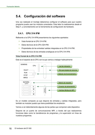 Formación Abierta
El hardware del S7-300
16
5.4. Configuración del software
Una vez realizado el montaje deberemos configurar el software para que nuestro
programa pueda usar los módulos conectados. Esta labor la realizaremos desde el
Step-7, y concretamente con la herramienta de configuración de hardware.
5.4.1. CPU 314 IFM
Referente a la CPU 314 IFM presentamos los siguientes apartados:
ƒ Vista frontal de la CPU 314 IFM.
ƒ Datos técnicos de la CPU 324 IFM.
ƒ Propiedades de las entradas/ salidas integradas en la CPU 314 IFM.
ƒ Datos técnicos de las entradas analógicas en la CPU 314 IFM.
Vista frontal de la CPU 314 IFM
Este es el aspecto de la CPU con la que vamos a trabajar habitualmente:
Es un modelo compacto ya que dispone de entradas y salidas integradas, pero
también es modular puesto que tiene posibilidad de ampliación.
Vamos a ver detenidamente algunas de las partes que componen este dispositivo.
Dispone de un puerto de comunicaciones MPI, a través del que realizaremos
funciones tales como la transferencia de programas y la supervisión en línea de
nuestros programas.
 
