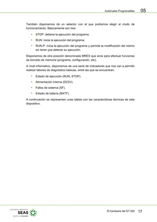Autómatas Programables
El hardware del S7-300 17
05
También disponemos de un selector con el que podremos elegir el modo de
funcionamiento. Básicamente son tres:
ƒ STOP: detiene la ejecución del programa.
ƒ RUN: inicia la ejecución del programa.
ƒ RUN-P: inicia la ejecución del programa y permite la modificación del mismo
sin tener que detener su ejecución.
Disponemos de otra posición denominada MRES que sirve para efectuar funciones
de borrado de memoria (programa, configuración, etc).
A nivel informativo, disponemos de una serie de indicadores que nos van a permitir
realizar labores de diagnóstico básicas, entre las que se encuentran:
ƒ Estado de ejecución (RUN, STOP).
ƒ Alimentación interna (DC5V).
ƒ Fallos de sistema (SF).
ƒ Estado de batería (BATF).
A continuación se representan unas tablas con las características técnicas de este
dispositivo.
 