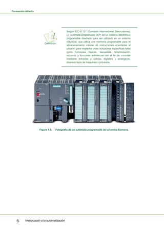 Formación Abierta
Introducción a la automatización
6
Según IEC 61131 (Comisión Internacional Electrotecnia),
un autómata programable (AP) es un sistema electrónico
programable diseñado para ser utilizado en un entorno
industrial, que utiliza una memoria programable para el
almacenamiento interno de instrucciones orientadas al
usuario, para implantar unas soluciones específicas tales
como funciones lógicas, secuencia, temporización,
recuento y funciones aritméticas con el fin de controlar
mediante entradas y salidas, digitales y analógicas,
diversos tipos de máquinas o procesos.
Figura 1.1. Fotografía de un autómata programable de la familia Siemens.
 