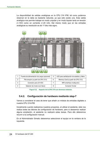 Formación Abierta
El hardware del S7-300
24
La disponibilidad de salidas analógicas en la CPU 314 IFM, tal como podemos
observar en la tabla es bastante reducida, ya que sólo existe una. Esta salida
analógica nos permite trabajar en modo unipolar y en modo bipolar tanto en tensión
(+-10V) como en corriente (+-20 mA). Del mismo modo que en las entradas
analógicas su resolución es de 11 bits más signo.
1 Fuente de alimentación de carga (opcional) 5 LED para señalización de estados y fallos
2 Pila tampón (a partir de CPU 313) 6 Memory Card (a partir de CPU 313)
3 Conexión para 24 VDC 7 MPI (interface multipunto)
4 Selector de modo (con llave) 8 Conector frontal
Figura 5.2. Aspecto de la CPU 314 con diversos módulos.
5.4.2. Configuración de hardware mediante step-7
Vamos a considerar el caso de tener que añadir un módulo de entradas digitales a
nuestra CPU 314-IFM.
Inicialmente cuando realizamos nuestros proyectos, al utilizar el asistente, éste nos
realiza todas las labores de configuración de hardware, pero si deseamos realizar
alguna ampliación, el asistente no realizará estas tareas. Para ello deberemos
recurrir a la configuración manual.
En el Administrador Simatic deberemos seleccionar el equipo en la ventana de la
izquierda.
 