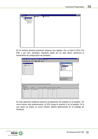 Autómatas Programables
El hardware del S7-300 25
05
En la ventana derecha podremos observar dos objetos. Por un lado la CPU 314
IFM, y por otro, hardware. Haciendo doble clic en este último abriremos la
herramienta de configuración de hardware.
En esta aplicación podemos observar la disposición de módulos en el bastidor. Tal
como hemos visto anteriormente, la CPU ocupa la posición 2 en el bastidor. Si lo
que deseo es añadir un nuevo módulo, deberé seleccionarlo en el catálogo de
hardware.
 