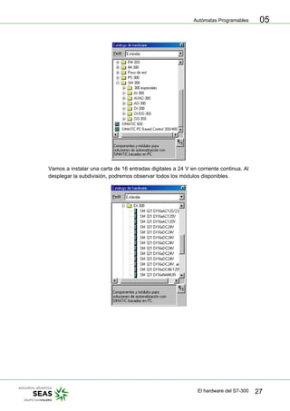 Autómatas Programables
El hardware del S7-300 27
05
Vamos a instalar una carta de 16 entradas digitales a 24 V en corriente continua. Al
desplegar la subdivisión, podremos observar todos los módulos disponibles.
 
