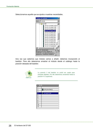 Formación Abierta
El hardware del S7-300
28
Seleccionamos aquella que se ajusta a nuestras necesidades.
Una vez que sabemos que módulo vamos a añadir, debemos incorporarlo al
bastidor. Para ello deberemos arrastrar el módulo desde el catálogo hasta la
posición deseada del bastidor.
La posición 3 del bastidor no podrá ser usada para
entradas digitales. Por ello deberemos arrastrarlo hasta la
posición 4 o superiores.
 