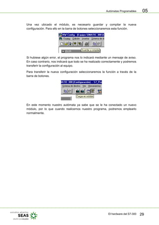 Autómatas Programables
El hardware del S7-300 29
05
Una vez ubicado el módulo, es necesario guardar y compilar la nueva
configuración. Para ello en la barra de botones seleccionaremos esta función.
Si hubiese algún error, el programa nos lo indicará mediante un mensaje de aviso.
En caso contrario, nos indicará que todo se ha realizado correctamente y podremos
transferir la configuración al equipo.
Para transferir la nueva configuración seleccionaremos la función a través de la
barra de botones.
En este momento nuestro autómata ya sabe que se le ha conectado un nuevo
módulo, por lo que cuando realicemos nuestro programa, podremos emplearlo
normalmente.
 