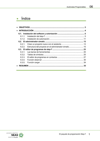 Autómatas Programables
El paquete de programación Step-7 1
06
• Índice
• OBJETIVOS.......................................................................................................... 3
• INTRODUCCIÓN .................................................................................................. 4
6.1. Instalación del software y autorización .................................................... 5
6.1.1. Instalación del step-7 ............................................................................ 5
6.1.2. Instalación de autorización.................................................................. 11
6.2. El administrador simatic .......................................................................... 13
6.2.1. Crear un proyecto nuevo con el asistente........................................... 13
6.2.2. Estructura del proyecto en el administrador simatic............................ 15
6.3. El editor de programas de step-7 ............................................................ 23
6.3.1. Las barras de herramientas ................................................................ 25
6.3.2. Tablas de símbolos ............................................................................. 25
6.3.3. El editor de programas en contactos .................................................. 27
6.3.4. Función observar ................................................................................ 30
6.3.5. Función cargar .................................................................................... 34
• RESUMEN .......................................................................................................... 35
 