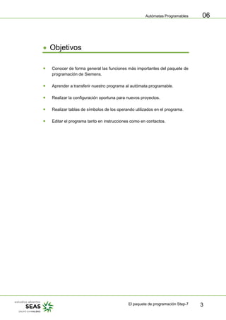 Autómatas Programables
El paquete de programación Step-7 3
06
• Objetivos
• Conocer de forma general las funciones más importantes del paquete de
programación de Siemens.
• Aprender a transferir nuestro programa al autómata programable.
• Realizar la configuración oportuna para nuevos proyectos.
• Realizar tablas de símbolos de los operando utilizados en el programa.
• Editar el programa tanto en instrucciones como en contactos.
 