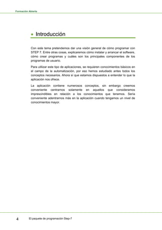 Formación Abierta
El paquete de programación Step-7
4
• Introducción
Con este tema pretendemos dar una visión general de cómo programar con
STEP 7. Entre otras cosas, explicaremos cómo instalar y arrancar el software,
cómo crear programas y cuáles son los principales componentes de los
programas de usuario.
Para utilizar este tipo de aplicaciones, se requieren conocimientos básicos en
el campo de la automatización, por eso hemos estudiado antes todos los
conceptos necesarios. Ahora sí que estamos dispuestos a entender lo que la
aplicación nos ofrece.
La aplicación contiene numerosos conceptos, sin embargo creemos
conveniente centrarnos solamente en aquellos que consideramos
imprescindibles en relación a los conocimientos que tenemos. Sería
conveniente adentrarnos más en la aplicación cuando tengamos un nivel de
conocimientos mayor.
 