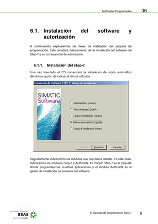 Autómatas Programables
El paquete de programación Step-7 5
06
6.1. Instalación del software y
autorización
A continuación explicaremos las fases de instalación del paquete de
programación. Ésta constará, básicamente, de la instalación del software del
Step-7 y su correspondiente autorización.
6.1.1. Instalación del step-7
Una vez insertado el CD comenzará la instalación de modo automático
dándonos opción de indicar el idioma utilizado:
Seguidamente indicaremos los módulos que queremos instalar. En este caso,
indicaremos los módulos Step-7 y AuthorsW. El módulo Step-7 es el paquete
donde programaremos nuestras aplicaciones y el módulo AuthorsW es el
gestor de instalación de licencias del software.
 