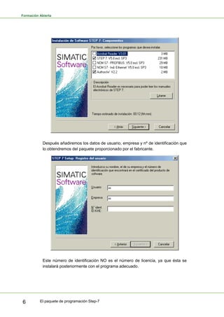 Formación Abierta
El paquete de programación Step-7
6
Después añadiremos los datos de usuario, empresa y nº de identificación que
lo obtendremos del paquete proporcionado por el fabricante.
Este número de identificación NO es el número de licencia, ya que ésta se
instalará posteriormente con el programa adecuado.
 