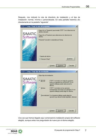 Autómatas Programables
El paquete de programación Step-7 7
06
Después, nos indicará la ruta de directorio de instalación y el tipo de
instalación: normal, mínima o personalizada. En esta pantalla haremos clic
directamente en la pestaña “siguiente”.
Una vez que hemos llegado aquí comenzará la instalación propia del software
elegido, aunque antes nos preguntarán de nuevo por el idioma elegido.
 
