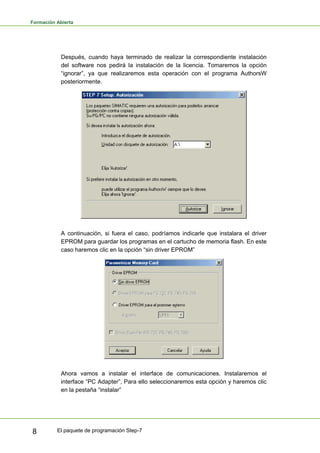 Formación Abierta
El paquete de programación Step-7
8
Después, cuando haya terminado de realizar la correspondiente instalación
del software nos pedirá la instalación de la licencia. Tomaremos la opción
“ignorar”, ya que realizaremos esta operación con el programa AuthorsW
posteriormente.
A continuación, si fuera el caso, podríamos indicarle que instalara el driver
EPROM para guardar los programas en el cartucho de memoria flash. En este
caso haremos clic en la opción “sin driver EPROM”
Ahora vamos a instalar el interface de comunicaciones. Instalaremos el
interface “PC Adapter”, Para ello seleccionaremos esta opción y haremos clic
en la pestaña “instalar”
 