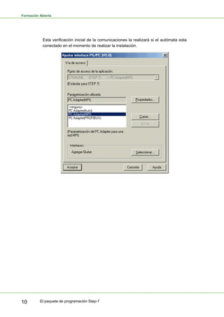 Formación Abierta
El paquete de programación Step-7
10
Esta verificación inicial de la comunicaciones la realizará si el autómata esta
conectado en el momento de realizar la instalación.
 
