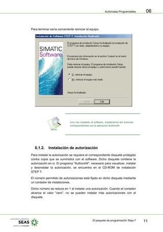 Autómatas Programables
El paquete de programación Step-7 11
06
Para terminar sería conveniente reiniciar el equipo.
Una vez instalado el software, instalaremos las licencias
correspondientes con la aplicación AuthorsW.
6.1.2. Instalación de autorización
Para instalar la autorización se requiere el correspondiente disquete protegido
contra copia que se suministra con el software. Dicho disquete contiene la
autorización en sí. El programa "AuthorsW", necesario para visualizar, instalar
y desinstalar la autorización, se encuentra en el CD-ROM de instalación
STEP 7.
El número permitido de autorizaciones está fijado en dicho disquete mediante
un contador de instalaciones.
Dicho número se reduce en 1 al instalar una autorización. Cuando el contador
alcanza el valor "cero", no se pueden instalar más autorizaciones con el
disquete.
 