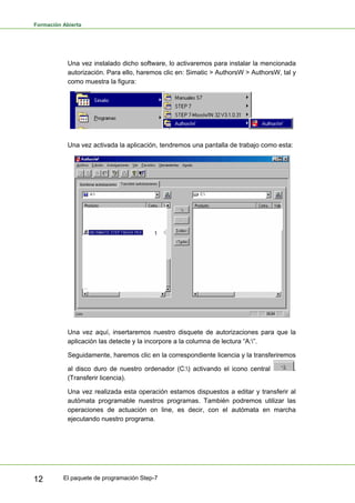 Formación Abierta
El paquete de programación Step-7
12
Una vez instalado dicho software, lo activaremos para instalar la mencionada
autorización. Para ello, haremos clic en: Simatic > AuthorsW > AuthorsW, tal y
como muestra la figura:
Una vez activada la aplicación, tendremos una pantalla de trabajo como esta:
Una vez aquí, insertaremos nuestro disquete de autorizaciones para que la
aplicación las detecte y la incorpore a la columna de lectura “A:”.
Seguidamente, haremos clic en la correspondiente licencia y la transferiremos
al disco duro de nuestro ordenador (C:) activando el icono central .
(Transferir licencia).
Una vez realizada esta operación estamos dispuestos a editar y transferir al
autómata programable nuestros programas. También podremos utilizar las
operaciones de actuación on line, es decir, con el autómata en marcha
ejecutando nuestro programa.
 
