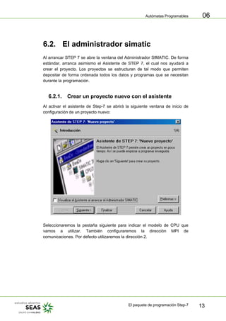 Autómatas Programables
El paquete de programación Step-7 13
06
6.2. El administrador simatic
Al arrancar STEP 7 se abre la ventana del Administrador SIMATIC. De forma
estándar, arranca asimismo el Asistente de STEP 7, el cual nos ayudará a
crear el proyecto. Los proyectos se estructuran de tal modo que permiten
depositar de forma ordenada todos los datos y programas que se necesitan
durante la programación.
6.2.1. Crear un proyecto nuevo con el asistente
Al activar el asistente de Step-7 se abrirá la siguiente ventana de inicio de
configuración de un proyecto nuevo:
Seleccionaremos la pestaña siguiente para indicar el modelo de CPU que
vamos a utilizar. También configuraremos la dirección MPI de
comunicaciones. Por defecto utilizaremos la dirección 2.
 