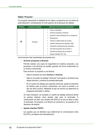 Formación Abierta
El paquete de programación Step-7
16
Objeto "Proyecto"
Un proyecto representa la totalidad de los datos y programas de una tarea de
automatización, constituyendo el nivel superior de la jerarquía de objetos.
Símbolo Carpeta de objetos Selección de funciones importantes
Proyecto
ƒ Crear un proyecto.
ƒ Archivar proyectos y librerías.
ƒ Imprimir la documentación de un programa.
ƒ Reorganizar.
ƒ Traducir y editar textos de usuario.
ƒ Insertar estaciones de operador (OS).
ƒ Compartir la elaboración de proyectos.
ƒ Convertir proyectos de la versión 1.
ƒ Convertir proyectos de la versión 2.
ƒ Ajustar interface PG / AG.
Las funciones más importantes de proyecto son:
ƒ Archivar proyectos y librerías:
Permite realizar una copia de seguridad de nuestros proyectos. Los
proyectos y las librerías se pueden guardar de forma comprimida en
un archivo comprimido.
Para archivar un proyecto o una librería:
° Elija el comando de menú Archivo > Archivar.
° Elija en el cuadro de diálogo "Archivar" el proyecto o la librería que
desea archivar y confirme la entrada efectuada.
° En el cuadro de diálogo que aparece entonces, ajuste el directorio
de destino para el archivo comprimido, así como el nombre y el
tipo de dicho archivo. Mediante el tipo de archivo se determina el
programa archivador a utilizar.
En caso necesario, se visualiza un cuadro de diálogo adicional donde
es preciso efectuar otros ajustes más para el archivado. A
continuación se abre una ventana del DOS en la que se lleva a cabo
el archivado. El proyecto o la librería se comprime y se guarda en el
directorio de destino.
ƒ Ajustar interface PG/PC:
Los ajustes que se efectúen aquí determinan la comunicación entre
PLC/PC y el sistema de automatización.
 