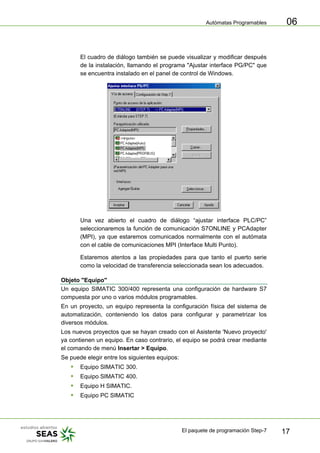 Autómatas Programables
El paquete de programación Step-7 17
06
El cuadro de diálogo también se puede visualizar y modificar después
de la instalación, llamando el programa "Ajustar interface PG/PC" que
se encuentra instalado en el panel de control de Windows.
Una vez abierto el cuadro de diálogo “ajustar interface PLC/PC”
seleccionaremos la función de comunicación S7ONLINE y PCAdapter
(MPI), ya que estaremos comunicados normalmente con el autómata
con el cable de comunicaciones MPI (Interface Multi Punto).
Estaremos atentos a las propiedades para que tanto el puerto serie
como la velocidad de transferencia seleccionada sean los adecuados.
Objeto "Equipo"
Un equipo SIMATIC 300/400 representa una configuración de hardware S7
compuesta por uno o varios módulos programables.
En un proyecto, un equipo representa la configuración física del sistema de
automatización, conteniendo los datos para configurar y parametrizar los
diversos módulos.
Los nuevos proyectos que se hayan creado con el Asistente 'Nuevo proyecto'
ya contienen un equipo. En caso contrario, el equipo se podrá crear mediante
el comando de menú Insertar > Equipo.
Se puede elegir entre los siguientes equipos:
ƒ Equipo SIMATIC 300.
ƒ Equipo SIMATIC 400.
ƒ Equipo H SIMATIC.
ƒ Equipo PC SIMATIC
 