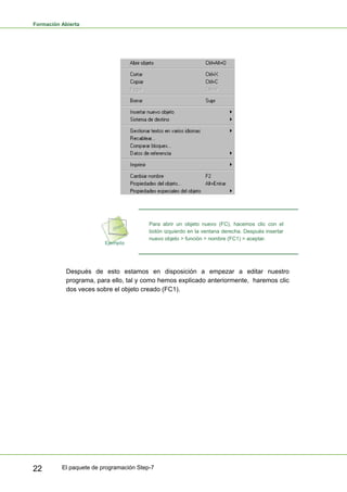 Formación Abierta
El paquete de programación Step-7
22
Para abrir un objeto nuevo (FC), hacemos clic con el
botón izquierdo en la ventana derecha. Después insertar
nuevo objeto > función > nombre (FC1) > aceptar.
Después de esto estamos en disposición a empezar a editar nuestro
programa, para ello, tal y como hemos explicado anteriormente, haremos clic
dos veces sobre el objeto creado (FC1).
 