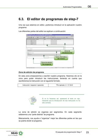 Autómatas Programables
El paquete de programación Step-7 23
06
6.3. El editor de programas de step-7
Una vez que estamos en editor, podremos introducir en la aplicación nuestro
programa.
Las diferentes partes del editor se explican a continuación:
Zona de edición de programa
En esta zona empezaremos a escribir nuestro programa. Haremos clic en la
zona para poder introducir las instrucciones, teniendo en cuenta que
escribiremos la instrucción con el siguiente formato:
Instrucción <espacio> operando *Por ejemplo: U E 124.0
Si no lo hacemos así, aparecerá el texto en rojo,
indicando que la introducción de esa instrucción no ha
sido correcta.
La zona de edición se organiza por segmentos. En cada segmento
editaremos una “parte distinta” de programa.
Básicamente, nos ayuda a “organizar” mejor las diferentes partes en las que
se podría dividir el programa.
 