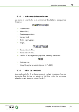 Autómatas Programables
El paquete de programación Step-7 25
06
6.3.1. Las barras de herramientas
Las barras de herramientas en el administrador Simatic tienen las siguientes
funciones:
ƒ Proyecto nuevo.
ƒ Abrir proyecto.
ƒ Estaciones accesibles.
ƒ Memory Card.
ƒ Cortar, copiar y pegar.
ƒ Cargar.
ƒ Representación offline.
ƒ Representación online.
ƒ Elección de iconos grandes, pequeños, con lista y con detalles.
ƒ Configurar red.
ƒ Activar/Desactivar simulación (abre el S7-PLCSIM).
6.3.2. Tablas de símbolos
La creación de tablas de símbolos nos ayuda a utilizar etiquetas en lugar de
operandos. Esta técnica nos ayudará a identificar mejor los operandos
utilizados, ya que les vamos a poner “nombre”.
 