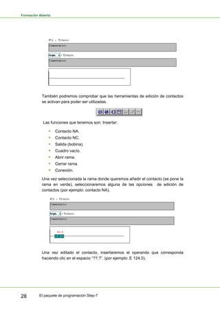 Formación Abierta
El paquete de programación Step-7
28
También podremos comprobar que las herramientas de edición de contactos
se activan para poder ser utilizadas.
Las funciones que tenemos son: Insertar:
ƒ Contacto NA.
ƒ Contacto NC.
ƒ Salida (bobina).
ƒ Cuadro vacío.
ƒ Abrir rama.
ƒ Cerrar rama.
ƒ Conexión.
Una vez seleccionada la rama donde queremos añadir el contacto (se pone la
rama en verde), seleccionaremos alguna de las opciones de edición de
contactos (por ejemplo: contacto NA).
Una vez editado el contacto, insertaremos el operando que corresponda
haciendo clic en el espacio “??.?”. (por ejemplo: E 124.0).
 