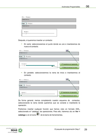 Autómatas Programables
El paquete de programación Step-7 29
06
Después, si queremos insertar un contacto:
ƒ En serie: seleccionaremos el punto donde se une e insertaremos de
nuevo el contacto.
ƒ En paralelo: seleccionaremos la rama de inicio e insertaremos el
contacto.
2º Insertamos el operando
1º Seleccionamos la rama
De forma general, iremos completando nuestro esquema de contactos,
seleccionando la rama donde queremos que se conecte e insertando la
operación.
Podremos insertar cualquier función que hemos visto en formato AWL,
seleccionado el “catalogo” de operaciones. Para ello, haremos clic en Ver >
catalogo o en el icono de la barra de herramientas.
 