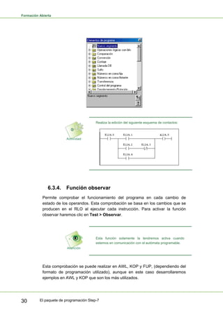 Formación Abierta
El paquete de programación Step-7
30
Realiza la edición del siguiente esquema de contactos:
6.3.4. Función observar
Permite comprobar el funcionamiento del programa en cada cambio de
estado de los operandos. Esta comprobación se basa en los cambios que se
producen en el RLO al ejecutar cada instrucción. Para activar la función
observar haremos clic en Test > Observar.
Esta función solamente la tendremos activa cuando
estemos en comunicación con el autómata programable.
Esta comprobación se puede realizar en AWL, KOP y FUP, (dependiendo del
formato de programación utilizado), aunque en este caso desarrollaremos
ejemplos en AWL y KOP que son los más utilizados.
 
