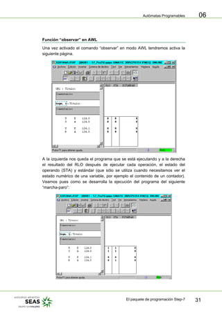 Autómatas Programables
El paquete de programación Step-7 31
06
Función “observar” en AWL
Una vez activado el comando “observar” en modo AWL tendremos activa la
siguiente página.
A la izquierda nos queda el programa que se está ejecutando y a la derecha
el resultado del RLO después de ejecutar cada operación, el estado del
operando (STA) y estándar (que sólo se utiliza cuando necesitamos ver el
estado numérico de una variable, por ejemplo el contenido de un contador).
Veamos pues como se desarrolla la ejecución del programa del siguiente
“marcha-paro”:
 