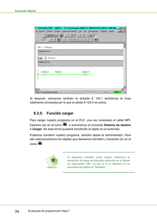 Formación Abierta
El paquete de programación Step-7
34
Si después, activamos también la entrada E 124.1 tendremos la línea
totalmente conectada por lo que la salida A 124.0 se activa.
6.3.5. Función cargar
Para cargar nuestro programa en el PLC, una vez conectado el cable MPI,
haremos clic en el icono o activaremos el comando Sistema de destino
> Cargar. De esta forma quedará transferido el objeto en el autómata.
Podemos transferir nuestro programa, también desde el administrador. Para
ello seleccionaremos los objetos que deseamos transferir y haciendo clic en el
icono .
Si deseamos transferir varios objetos, tendremos la
precaución de hacer las llamadas oportunas en el bloque
de organización OB1, ya que si no lo hacemos no se
ejecutarán los objetos no “llamados”.
 