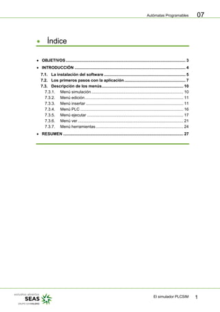 Autómatas Programables
El simulador PLCSIM 1
07
• Índice
• OBJETIVOS.......................................................................................................... 3
• INTRODUCCIÓN .................................................................................................. 4
7.1. La instalación del software ........................................................................ 5
7.2. Los primeros pasos con la aplicación ...................................................... 7
7.3. Descripción de los menús........................................................................ 10
7.3.1. Menú simulación ................................................................................. 10
7.3.2. Menú edición....................................................................................... 11
7.3.3. Menú insertar ...................................................................................... 11
7.3.4. Menú PLC ........................................................................................... 16
7.3.5. Menú ejecutar ..................................................................................... 17
7.3.6. Menú ver ............................................................................................. 21
7.3.7. Menú herramientas ............................................................................. 24
• RESUMEN .......................................................................................................... 27
 
