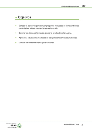 Autómatas Programables
El simulador PLCSIM 3
07
• Objetivos
• Conocer la aplicación para simular programas realizados en temas anteriores
con entradas, salidas, marcas, temporizadores, etc.
• Dominar las diferentes formas de ejecutar la simulación del programa.
• Aprender a visualizar los resultados de las operaciones en los acumuladores.
• Conocer los diferentes menús y sus funciones.
 