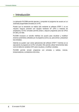 Formación Abierta
El simulador PLCSIM
4
• Introducción
La aplicación PLCSIM permite ejecutar y comprobar el programa de usuario en un
autómata programable simulado en un PC.
Puesto que la simulación se realiza sólo mediante el software STEP 7, no se
requiere ninguna conexión con equipos hardware S7 (CPU o módulos de
ampliación). El PLC simulado permite probar y depurar programas para las CPUs
S7-300 y S7-400.
PLCSIM incorpora un sencillo interface de usuario para visualizar y modificar
diversos parámetros utilizados por el programa (como p.ej. para activar y desactivar
las entradas).
Además se pueden usar varias aplicaciones del software STEP 7 mientras se va
ejecutando el programa en el PLC simulado. Ello permite utilizar herramientas tales
como la tabla de variables (VAT) para visualizar y modificar variables.
PLCSIM permite simular programas con entradas y salidas, marcas,
temporizadores y contadores entre otros.
 