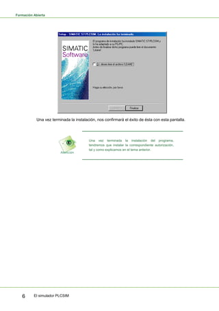 Formación Abierta
El simulador PLCSIM
6
Una vez terminada la instalación, nos confirmará el éxito de ésta con esta pantalla.
Una vez terminada la instalación del programa,
tendremos que instalar la correspondiente autorización,
tal y como explicamos en el tema anterior.
 