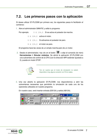 Autómatas Programables
El simulador PLCSIM 7
07
7.2. Los primeros pasos con la aplicación
Si desea utilizar S7-PLCSIM por primera vez, los siguientes pasos le facilitarán el
comienzo:
1. Abre el administrador SIMATIC y edita tu programa:
Por ejemplo: U E 124.0 Si se activa el pulsador de marcha.
S A 124.0 activa el motor.
U E 124.1 Si activamos el pulsador de paro.
R A 124.0 el motor se para.
El programa hace las veces de un simple marcha-paro de un motor.
2. Desde el administrador, haz clic en el botón o elije el comando de menú
Herramientas > Simular módulos. Se abrirá la aplicación S7-PLCSIM con
una subventana de control de la CPU (con la dirección MPI estándar ajustada a
2), puesta en modo STOP.
Ten en cuenta que el modo de simulación no estará
disponible si hay alguna conexión con PLCs reales.
3. Una vez abierto la aplicación S7-PLCSIM, nos dispondremos a abrir las
subventanas necesarias que permitirán la simulación de cada uno de los
operandos utilizados en nuestro programa.
En nuestro caso, será insertar entrada (EB124) y salida (AB124).
 