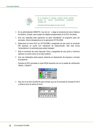 Formación Abierta
El simulador PLCSIM
8
Si tu programa lo requiere, puedes simular también
estados de: marcas, temporizadores, contadores,
variables, etc.
Consulta próximas páginas de este manual.
4. En el administrador SIMATIC, haz clic en o elige el comando de menú Sistema
de destino, Cargar, para cargar los objetos programados en el PLC simulado.
5. Una vez realizada esta operación ya está “transferido” el programa para ser
simulado. Ahora trabajaremos en la aplicación S7-PLCSIM.
6. Selecciona el menú PLC en S7-PLCSIM y asegúrate de que junto al comando
ON aparece un punto con indicación de seleccionado. (De esta forma
“encendemos” el autómata para poder trabajar).
7. Elije el comando de menú Ejecutar Ciclo y asegúrate de que junto a Continuo
aparece un punto como en el caso anterior.
8. Una vez realizados estos pasos, estamos en disposición de empezar a simular
el programa.
Cambia la CPU simulada a modo RUN haciendo clic en la casilla de verificación
"RUN" o "RUN-P".
9. Haz clic en el bit 0 de EB124 para simular que se ha activado la entrada E124.0
y observa que se activa el icono.
 
