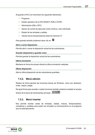Autómatas Programables
El simulador PLCSIM 11
07
Al guardar el PLC se memorizan los siguientes elementos:
ƒ Programa.
ƒ Estado operativo de la CPU (RUN-P, RUN o STOP).
ƒ Alimentación (ON u OFF).
ƒ Opción de control de ejecución (ciclo continuo, ciclo individual).
ƒ Estado de las entradas y salidas.
ƒ Valores de los temporizadores (área de memoria T).
Para guardar también podemos hacer clic en
Abrir y cerrar disposición
Permite abrir o cerrar la disposición actual de las subventanas.
Guardar disposición y guardar como
Permite guardar la disposición actual de las subventanas.
Ultima simulación
Mantiene en forma de acceso directo la última simulación realizada.
Última disposición
Abre la última disposición de las subventanas guardada.
7.3.2. Menú edición
Realiza de forma general las funciones típicas de Windows, como son deshacer,
cortar, copiar y pegar.
De igual forma para acceder a estas funciones también podemos emplear el acceso
directo de la barra de herramientas principal:
7.3.3. Menú insertar
Nos permite insertar cartas de entradas, salidas, marcas, temporizadores,
contadores y variables para poder ser simulado su funcionamiento en el programa
que se está ejecutando.
 