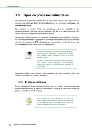 Formación Abierta
Introducción a la automatización
12
1.5. Tipos de procesos industriales
Los procesos industriales pueden ser de dos tipos básicos, en función de su
evolución con el tiempo. Estos dos tipos básicos son: los procesos continuos y los
procesos discretos.
Los primeros se suelen tratar con disciplinas como la regulación y los
servomecanismos; mientras que los discretos, son los que tradicionalmente han
venido tratando la automatización Industrial clásica.
Sin embargo, dado que cada vez contamos con elementos de control más potentes,
no debemos olvidarnos de los procesos continuos. Actualmente, muchos autómatas
cuentan con reguladores PID integrados que nos permiten regular de forma muy
fina la velocidad de un motor asíncrono por ejemplo.
Los controladores PID (Proporcional Integral Derivativo)
son los tipos de dispositivos de electrónica de control
cuya tecnología intenta mantener su salida en un nivel
predeterminado.
Se utiliza en aplicaciones tales como control de presión,
flujo, química, fuerza, velocidad y otras variables.
Además es utilizado en reguladores de velocidad de
automóviles.
Queremos hacer notar además, que, cualquier proceso industrial podrá ser
continuo, discreto o una mezcla de ambos.
1.5.1. Procesos continuos
En los procesos continuos, los valores del proceso se recogen continuamente para
poder compararlos con el valor de referencia o consigna, y variar las salidas del
proceso también de forma continua.
En un aparato de aire acondicionado, el sistema de
control recibe continuamente el valor de la temperatura
de la habitación para compararlo con el valor que
nosotros deseamos, y obrar en consecuencia.
 