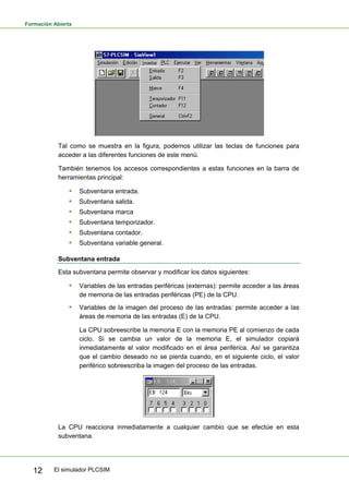 Formación Abierta
El simulador PLCSIM
12
Tal como se muestra en la figura, podemos utilizar las teclas de funciones para
acceder a las diferentes funciones de este menú.
También tenemos los accesos correspondientes a estas funciones en la barra de
herramientas principal:
ƒ Subventana entrada.
ƒ Subventana salida.
ƒ Subventana marca
ƒ Subventana temporizador.
ƒ Subventana contador.
ƒ Subventana variable general.
Subventana entrada
Esta subventana permite observar y modificar los datos siguientes:
ƒ Variables de las entradas periféricas (externas): permite acceder a las áreas
de memoria de las entradas periféricas (PE) de la CPU.
ƒ Variables de la imagen del proceso de las entradas: permite acceder a las
áreas de memoria de las entradas (E) de la CPU.
La CPU sobreescribe la memoria E con la memoria PE al comienzo de cada
ciclo. Si se cambia un valor de la memoria E, el simulador copiará
inmediatamente el valor modificado en el área periférica. Así se garantiza
que el cambio deseado no se pierda cuando, en el siguiente ciclo, el valor
periférico sobreescriba la imagen del proceso de las entradas.
La CPU reacciona inmediatamente a cualquier cambio que se efectúe en esta
subventana.
 